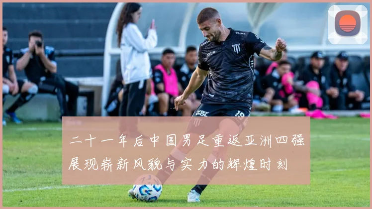二十一年后中国男足重返亚洲四强展现崭新风貌与实力的辉煌时刻