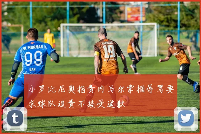 小罗比尼奥指责内马尔掌掴辱骂要求球队追责不接受道歉