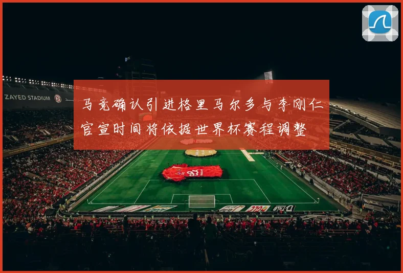 马竞确认引进格里马尔多与李刚仁官宣时间将依据世界杯赛程调整