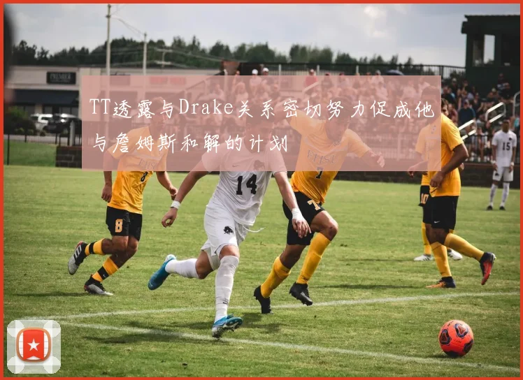 TT透露与Drake关系密切努力促成他与詹姆斯和解的计划
