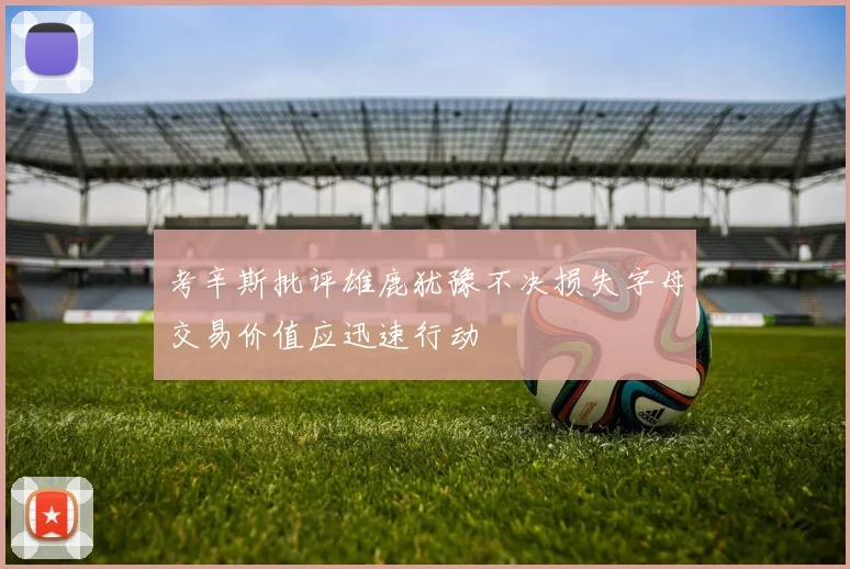 考辛斯批评雄鹿犹豫不决损失字母交易价值应迅速行动