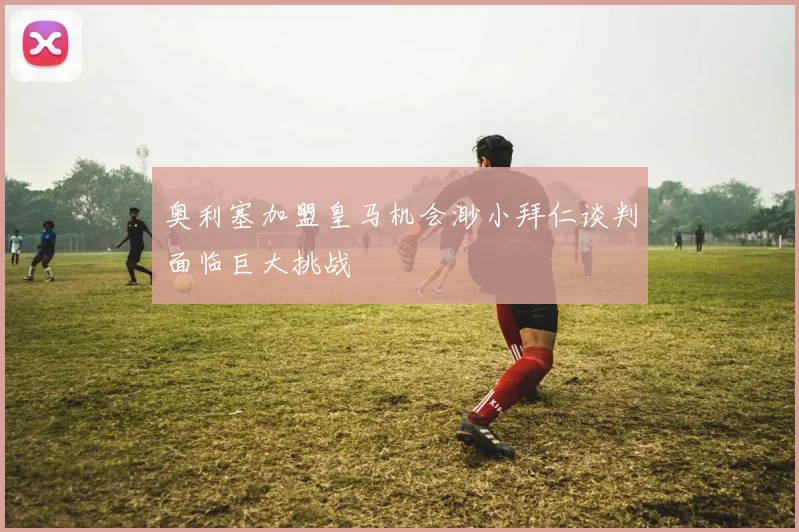 奥利塞加盟皇马机会渺小拜仁谈判面临巨大挑战