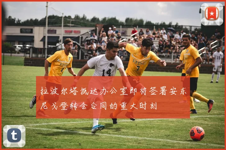 拉波尔塔抵达办公室即将签署安东尼戈登转会合同的重大时刻