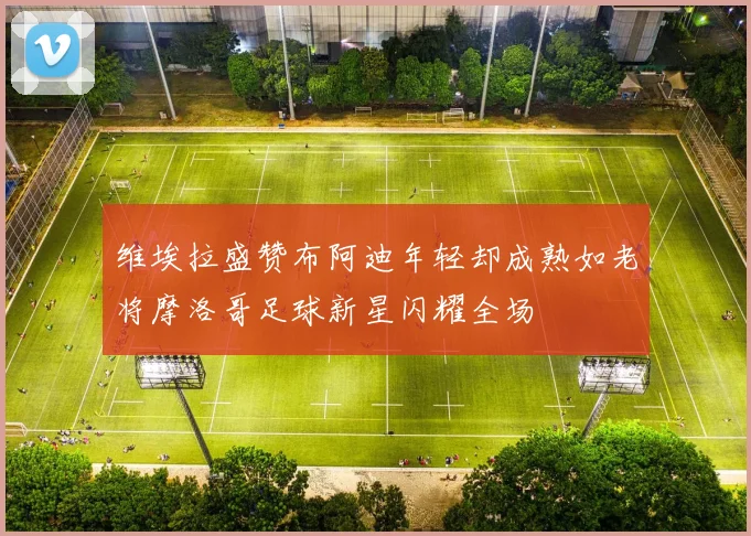 维埃拉盛赞布阿迪年轻却成熟如老将摩洛哥足球新星闪耀全场