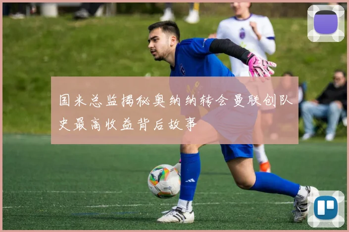 国米总监揭秘奥纳纳转会曼联创队史最高收益背后故事