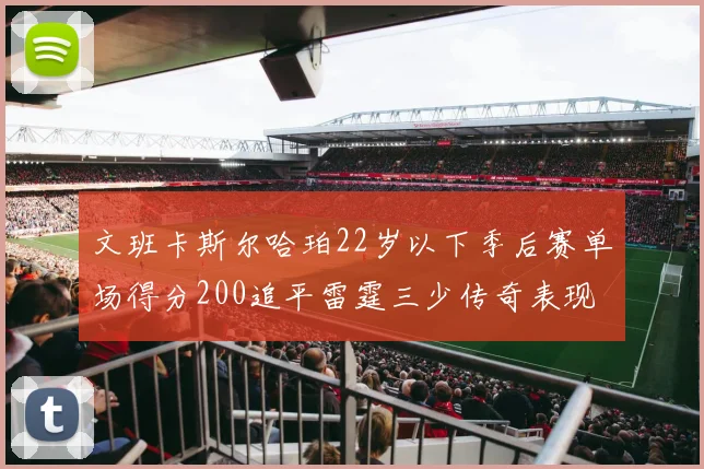 文班卡斯尔哈珀22岁以下季后赛单场得分200追平雷霆三少传奇表现