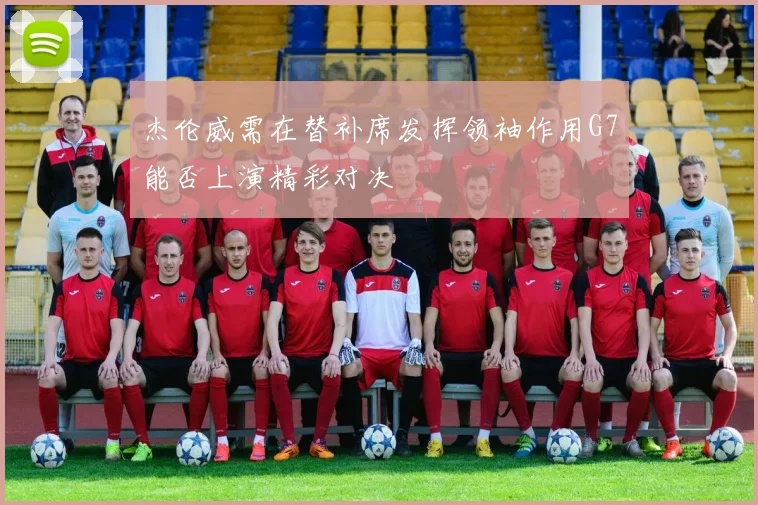 杰伦威需在替补席发挥领袖作用G7能否上演精彩对决