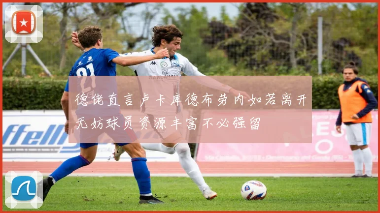 德佬直言卢卡库德布劳内如若离开无妨球员资源丰富不必强留