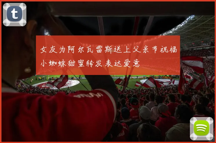 女友为阿尔瓦雷斯送上父亲节祝福小蜘蛛甜蜜转发表达爱意